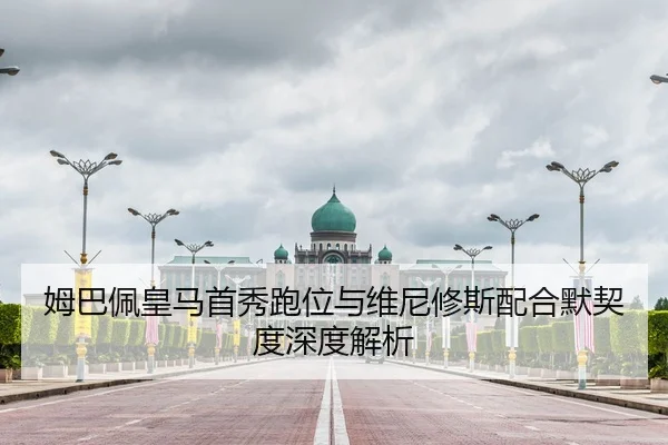 姆巴佩皇马首秀跑位与维尼修斯配合默契度深度解析