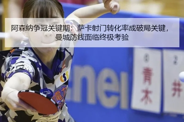 阿森纳争冠关键期：萨卡射门转化率成破局关键，曼城防线面临终极考验