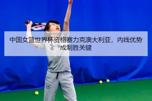 中国女篮世界杯资格赛力克澳大利亚，内线优势成制胜关键